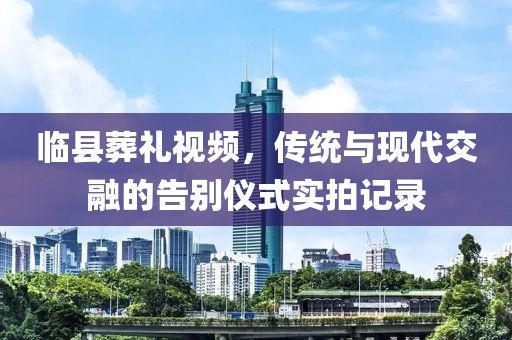 臨縣葬禮視頻，傳統(tǒng)與現(xiàn)代交融的告別儀式實拍記錄