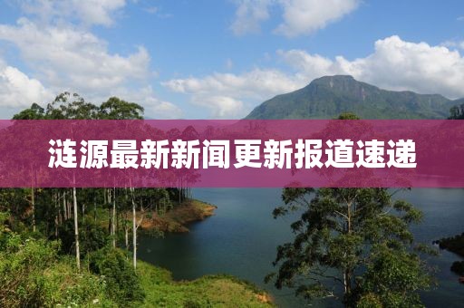 漣源最新新聞更新報道速遞