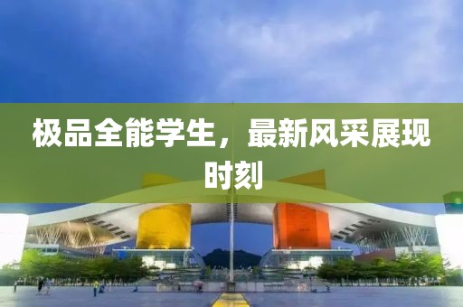極品全能學(xué)生，最新風(fēng)采展現(xiàn)時(shí)刻