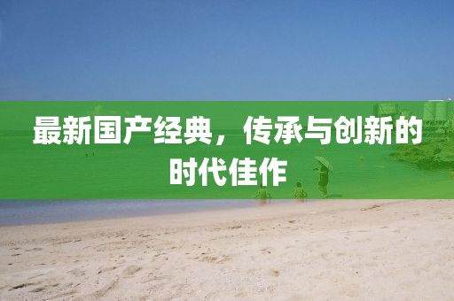 最新國產經典，傳承與創(chuàng)新的時代佳作