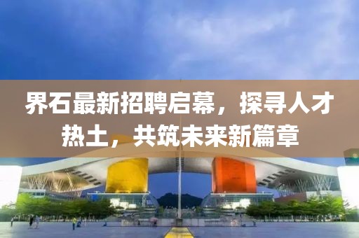 界石最新招聘啟幕，探尋人才熱土，共筑未來新篇章