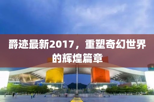爵跡最新2017，重塑奇幻世界的輝煌篇章