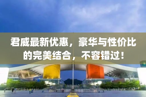 君威最新優(yōu)惠，豪華與性價比的完美結(jié)合，不容錯過！