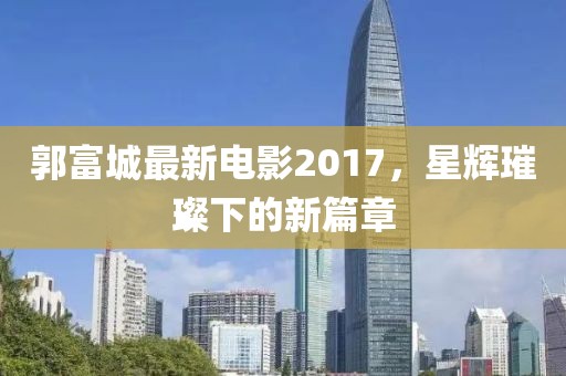 郭富城最新電影2017，星輝璀璨下的新篇章