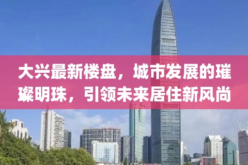 大興最新樓盤，城市發(fā)展的璀璨明珠，引領(lǐng)未來居住新風尚