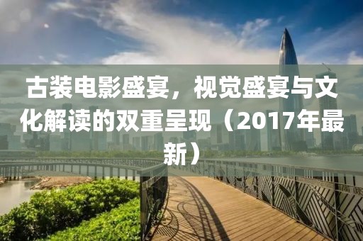 古裝電影盛宴，視覺盛宴與文化解讀的雙重呈現(xiàn)（2017年最新）