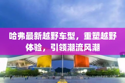 哈弗最新越野車(chē)型，重塑越野體驗(yàn)，引領(lǐng)潮流風(fēng)潮