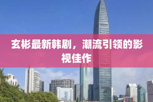 玄彬最新韓劇，潮流引領(lǐng)的影視佳作