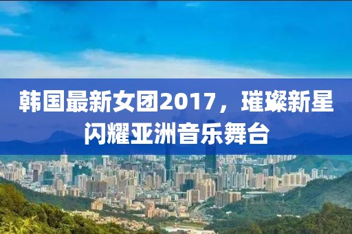 韓國最新女團(tuán)2017，璀璨新星閃耀亞洲音樂舞臺