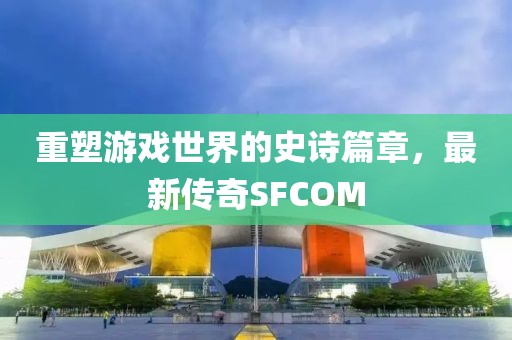 重塑游戲世界的史詩篇章，最新傳奇SFCOM