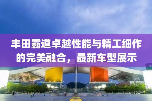 豐田霸道卓越性能與精工細(xì)作的完美融合，最新車型展示
