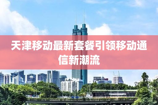 天津移動(dòng)最新套餐引領(lǐng)移動(dòng)通信新潮流