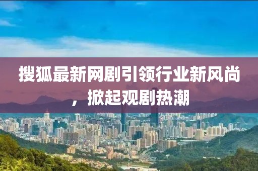 搜狐最新網(wǎng)劇引領(lǐng)行業(yè)新風(fēng)尚，掀起觀劇熱潮