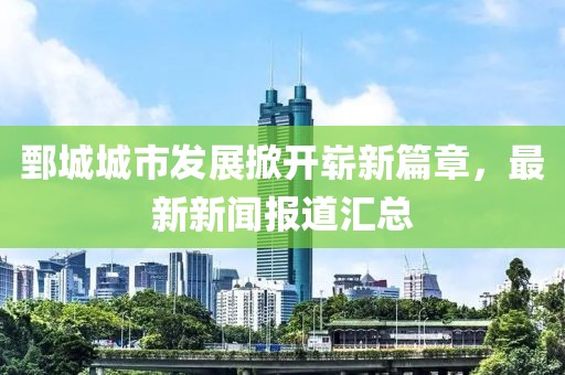 鄄城城市發(fā)展掀開嶄新篇章，最新新聞報(bào)道匯總