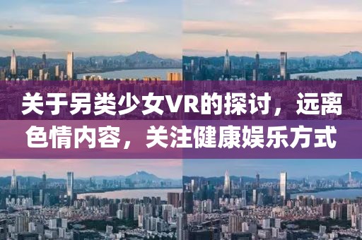 關(guān)于另類少女VR的探討，遠(yuǎn)離色情內(nèi)容，關(guān)注健康娛樂方式
