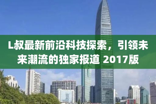 L叔最新前沿科技探索，引領未來潮流的獨家報道 2017版