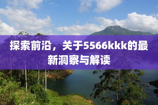 探索前沿，關于5566kkk的最新洞察與解讀