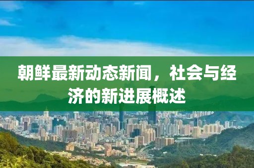 朝鮮最新動(dòng)態(tài)新聞，社會(huì)與經(jīng)濟(jì)的新進(jìn)展概述