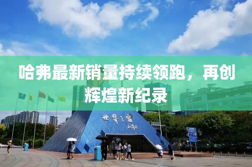 哈弗最新銷(xiāo)量持續(xù)領(lǐng)跑，再創(chuàng)輝煌新紀(jì)錄