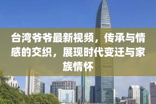 臺(tái)灣爺爺最新視頻，傳承與情感的交織，展現(xiàn)時(shí)代變遷與家族情懷