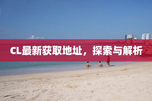 CL最新獲取地址，探索與解析