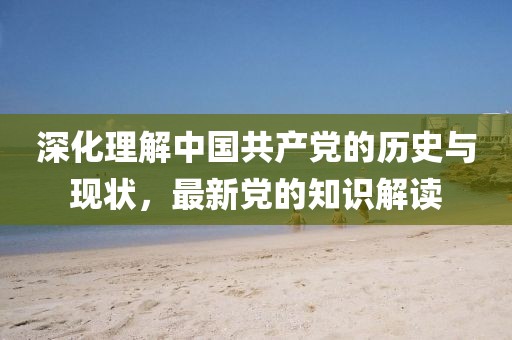 深化理解中國(guó)共產(chǎn)黨的歷史與現(xiàn)狀，最新黨的知識(shí)解讀