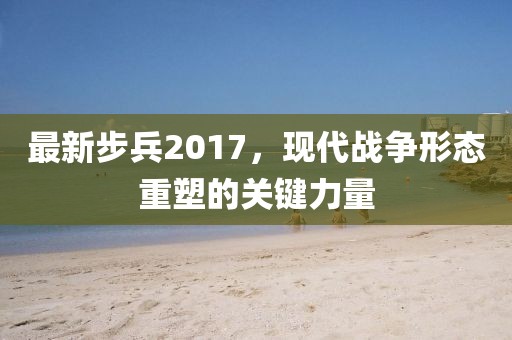 最新步兵2017，現(xiàn)代戰(zhàn)爭(zhēng)形態(tài)重塑的關(guān)鍵力量