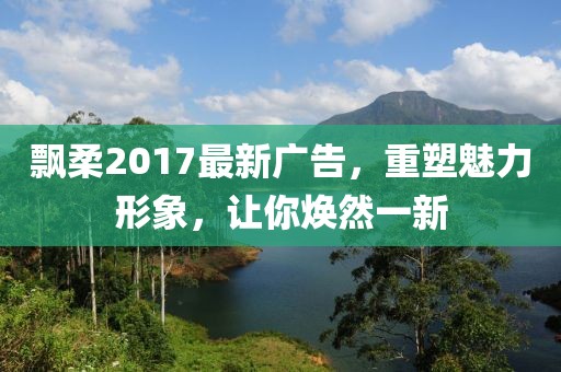 飄柔2017最新廣告，重塑魅力形象，讓你煥然一新