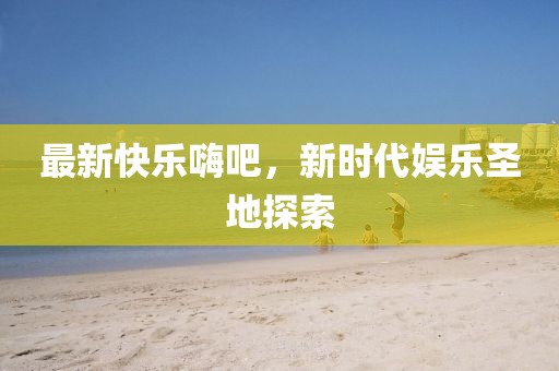 最新快樂嗨吧，新時(shí)代娛樂圣地探索