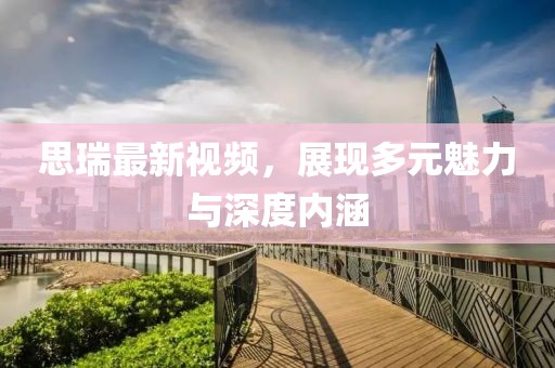 思瑞最新視頻，展現(xiàn)多元魅力與深度內(nèi)涵