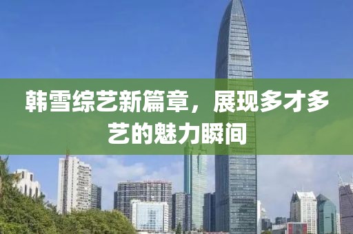 韓雪綜藝新篇章，展現(xiàn)多才多藝的魅力瞬間