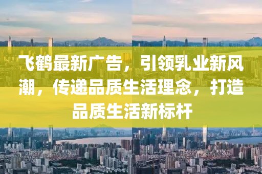 飛鶴最新廣告，引領(lǐng)乳業(yè)新風(fēng)潮，傳遞品質(zhì)生活理念，打造品質(zhì)生活新標(biāo)桿