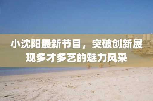 小沈陽最新節(jié)目，突破創(chuàng)新展現(xiàn)多才多藝的魅力風(fēng)采