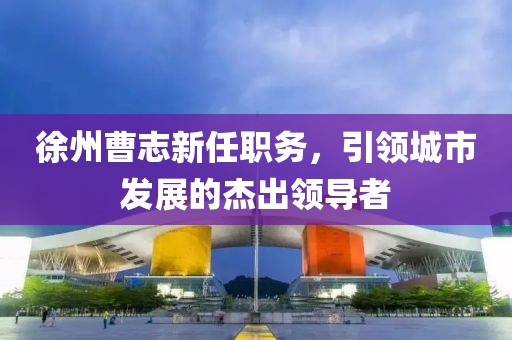 徐州曹志新任職務(wù)，引領(lǐng)城市發(fā)展的杰出領(lǐng)導(dǎo)者