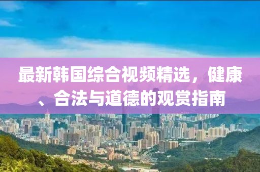 最新韓國(guó)綜合視頻精選，健康、合法與道德的觀(guān)賞指南