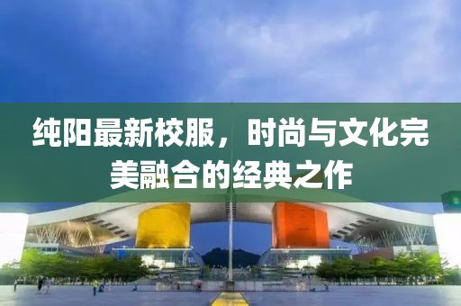 純陽最新校服，時尚與文化完美融合的經(jīng)典之作