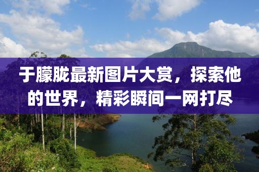 于朦朧最新圖片大賞，探索他的世界，精彩瞬間一網(wǎng)打盡