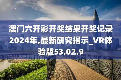 澳門六開彩開獎結(jié)果開獎記錄2024年,最新研究揭示_VR體驗版53.02.9