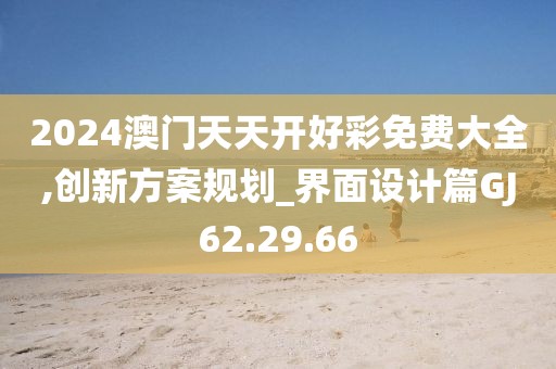 2024澳門天天開好彩免費(fèi)大全,創(chuàng)新方案規(guī)劃_界面設(shè)計(jì)篇GJ62.29.66
