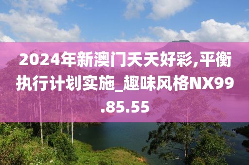 2024年新澳門夭夭好彩,平衡執(zhí)行計(jì)劃實(shí)施_趣味風(fēng)格NX99.85.55