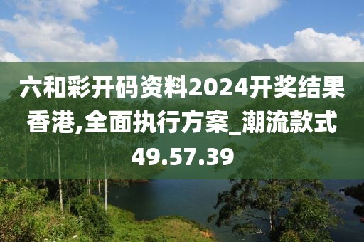 六和彩開碼資料2024開獎(jiǎng)結(jié)果香港,全面執(zhí)行方案_潮流款式49.57.39