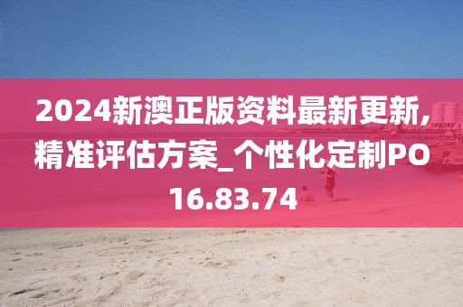 2024新澳正版資料最新更新,精準(zhǔn)評估方案_個性化定制PO16.83.74