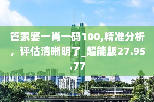 管家婆一肖一碼100,精準(zhǔn)分析，評估清晰明了_超能版27.95.77