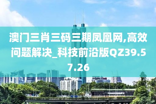 澳門三肖三碼三期鳳凰網(wǎng),高效問題解決_科技前沿版QZ39.57.26