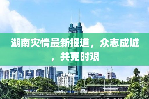 湖南災(zāi)情最新報(bào)道，眾志成城，共克時(shí)艱