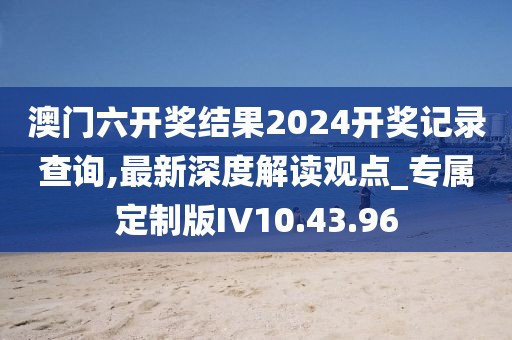 澳門六開獎結(jié)果2024開獎記錄查詢,最新深度解讀觀點(diǎn)_專屬定制版IV10.43.96