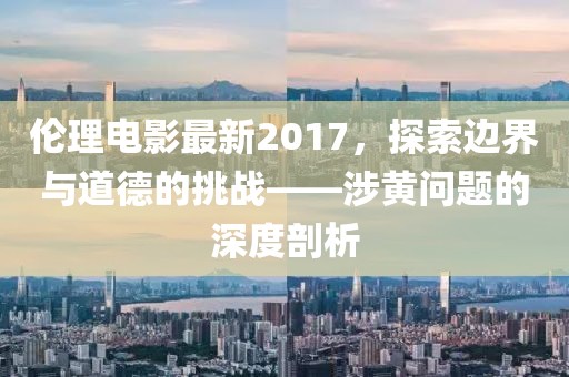 倫理電影最新2017，探索邊界與道德的挑戰(zhàn)——涉黃問(wèn)題的深度剖析