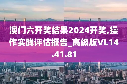 澳門六開(kāi)獎(jiǎng)結(jié)果2024開(kāi)獎(jiǎng),操作實(shí)踐評(píng)估報(bào)告_高級(jí)版VL14.41.81