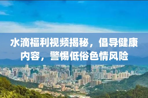 水滴福利視頻揭秘，倡導(dǎo)健康內(nèi)容，警惕低俗色情風(fēng)險