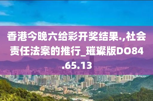 香港今晚六給彩開獎結(jié)果.,社會責(zé)任法案的推行_璀璨版DO84.65.13